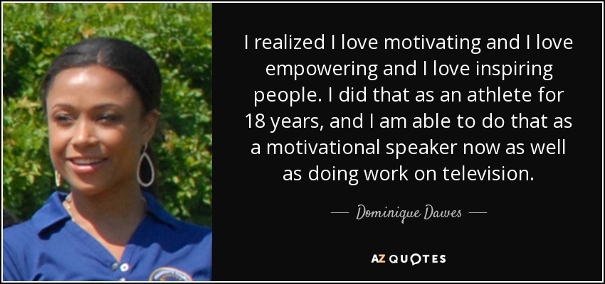 I realized I love motivating and I love empowering and I love inspiring people. I did that as an athlete for 18 years, and I am able to do that as a motivational speaker now as well as doing work on television. - Dominique Dawes