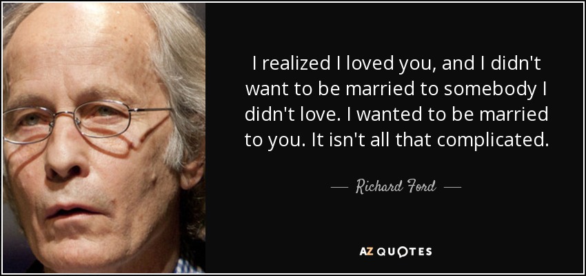 I realized I loved you, and I didn't want to be married to somebody I didn't love. I wanted to be married to you. It isn't all that complicated. - Richard Ford