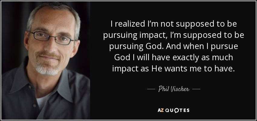 I realized I’m not supposed to be pursuing impact, I’m supposed to be pursuing God. And when I pursue God I will have exactly as much impact as He wants me to have. - Phil Vischer