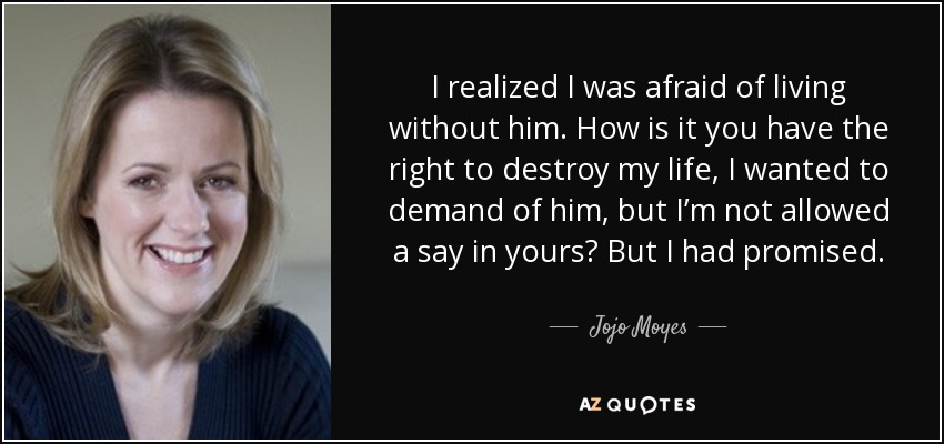 I realized I was afraid of living without him. How is it you have the right to destroy my life, I wanted to demand of him, but I’m not allowed a say in yours? But I had promised. - Jojo Moyes