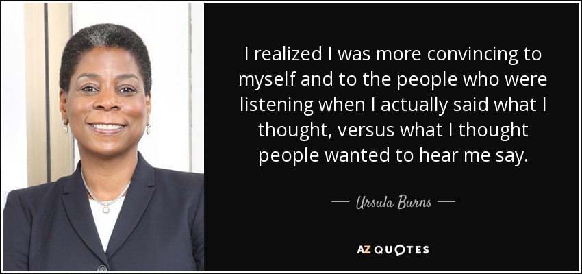 I realized I was more convincing to myself and to the people who were listening when I actually said what I thought, versus what I thought people wanted to hear me say. - Ursula Burns