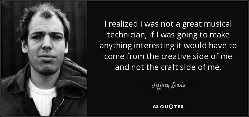I realized I was not a great musical technician, if I was going to make anything interesting it would have to come from the creative side of me and not the craft side of me. - Jeffrey Lewis