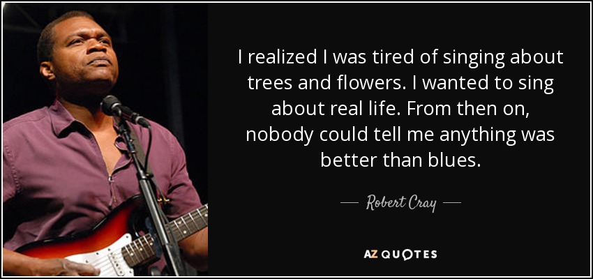 I realized I was tired of singing about trees and flowers. I wanted to sing about real life. From then on, nobody could tell me anything was better than blues. - Robert Cray