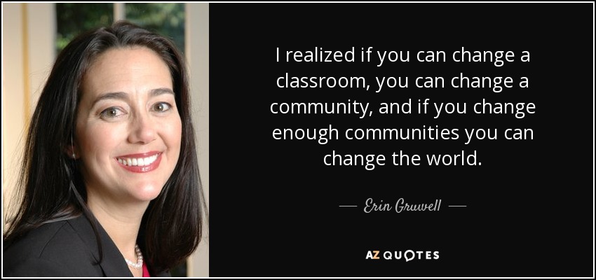 I realized if you can change a classroom, you can change a community, and if you change enough communities you can change the world. - Erin Gruwell