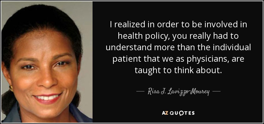 I realized in order to be involved in health policy, you really had to understand more than the individual patient that we as physicians, are taught to think about. - Risa J. Lavizzo-Mourey