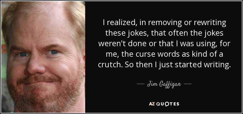 I realized, in removing or rewriting these jokes, that often the jokes weren't done or that I was using, for me, the curse words as kind of a crutch. So then I just started writing. - Jim Gaffigan