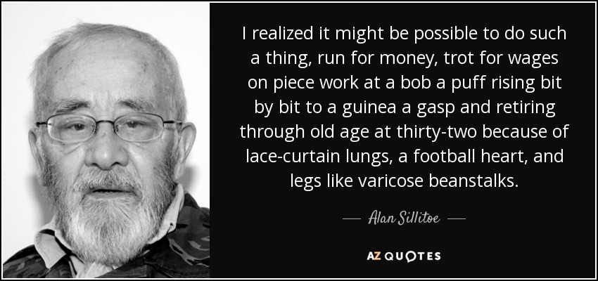 I realized it might be possible to do such a thing, run for money, trot for wages on piece work at a bob a puff rising bit by bit to a guinea a gasp and retiring through old age at thirty-two because of lace-curtain lungs, a football heart, and legs like varicose beanstalks. - Alan Sillitoe