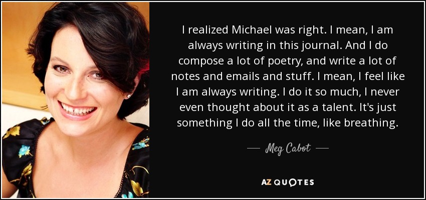 I realized Michael was right. I mean, I am always writing in this journal. And I do compose a lot of poetry, and write a lot of notes and emails and stuff. I mean, I feel like I am always writing. I do it so much, I never even thought about it as a talent. It's just something I do all the time, like breathing. - Meg Cabot