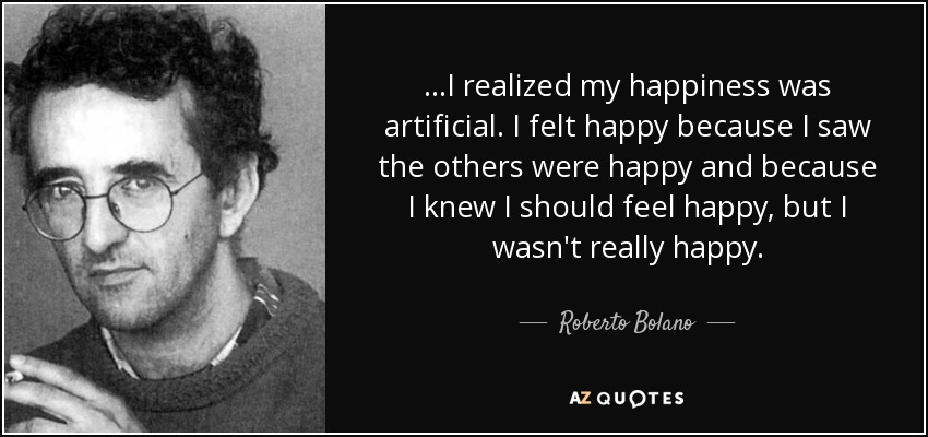 …I realized my happiness was artificial. I felt happy because I saw the others were happy and because I knew I should feel happy, but I wasn't really happy. - Roberto Bolano