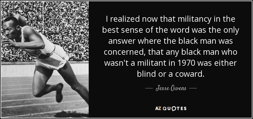 I realized now that militancy in the best sense of the word was the only answer where the black man was concerned, that any black man who wasn't a militant in 1970 was either blind or a coward. - Jesse Owens