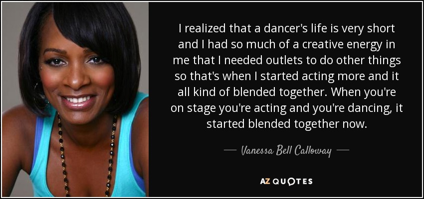I realized that a dancer's life is very short and I had so much of a creative energy in me that I needed outlets to do other things so that's when I started acting more and it all kind of blended together. When you're on stage you're acting and you're dancing, it started blended together now. - Vanessa Bell Calloway