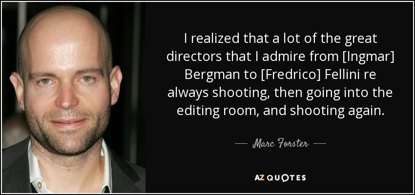 I realized that a lot of the great directors that I admire from [Ingmar] Bergman to [Fredrico] Fellini re always shooting, then going into the editing room, and shooting again. - Marc Forster
