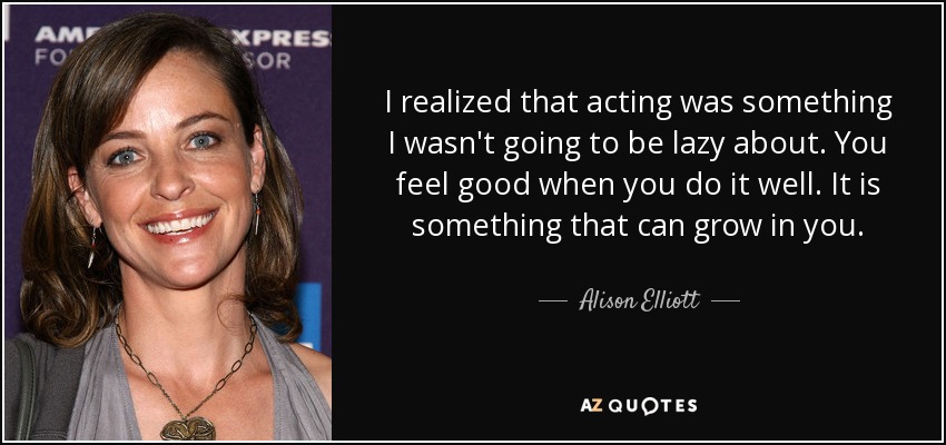 I realized that acting was something I wasn't going to be lazy about. You feel good when you do it well. It is something that can grow in you. - Alison Elliott