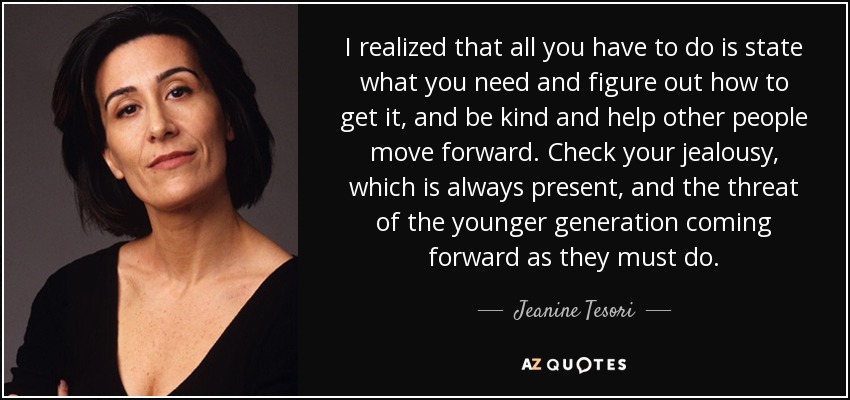 I realized that all you have to do is state what you need and figure out how to get it, and be kind and help other people move forward. Check your jealousy, which is always present, and the threat of the younger generation coming forward as they must do. - Jeanine Tesori