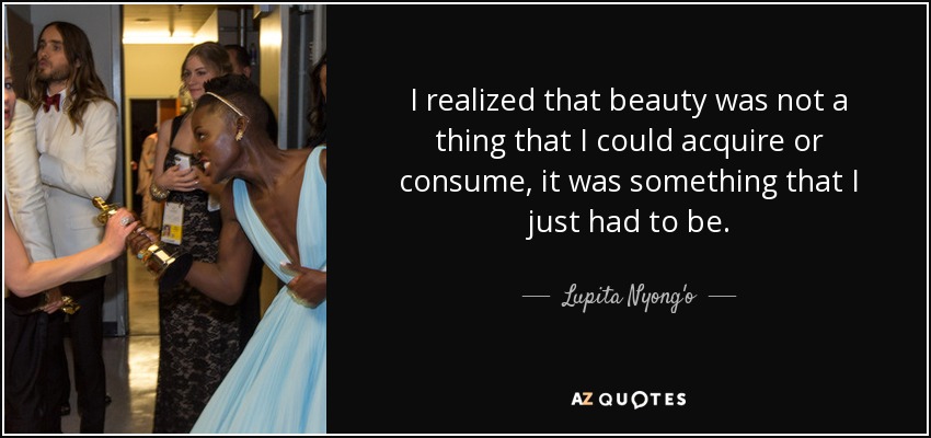 I realized that beauty was not a thing that I could acquire or consume, it was something that I just had to be. - Lupita Nyong'o