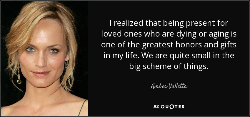 I realized that being present for loved ones who are dying or aging is one of the greatest honors and gifts in my life. We are quite small in the big scheme of things. - Amber Valletta