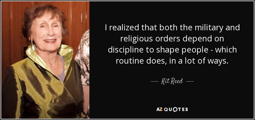 I realized that both the military and religious orders depend on discipline to shape people - which routine does, in a lot of ways. - Kit Reed