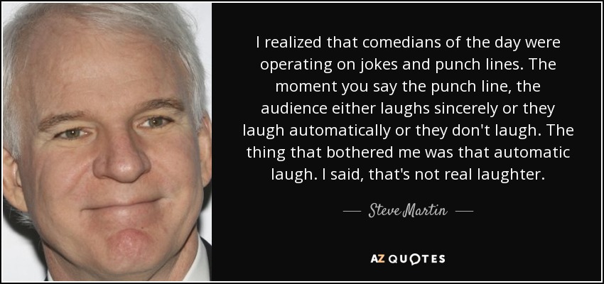 I realized that comedians of the day were operating on jokes and punch lines. The moment you say the punch line, the audience either laughs sincerely or they laugh automatically or they don't laugh. The thing that bothered me was that automatic laugh. I said, that's not real laughter. - Steve Martin