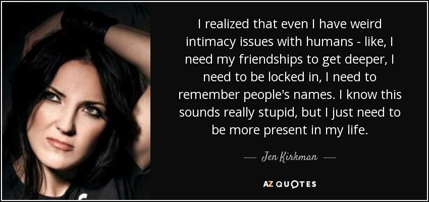 I realized that even I have weird intimacy issues with humans - like, I need my friendships to get deeper, I need to be locked in, I need to remember people's names. I know this sounds really stupid, but I just need to be more present in my life. - Jen Kirkman