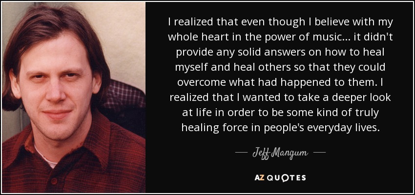 I realized that even though I believe with my whole heart in the power of music... it didn't provide any solid answers on how to heal myself and heal others so that they could overcome what had happened to them. I realized that I wanted to take a deeper look at life in order to be some kind of truly healing force in people's everyday lives. - Jeff Mangum