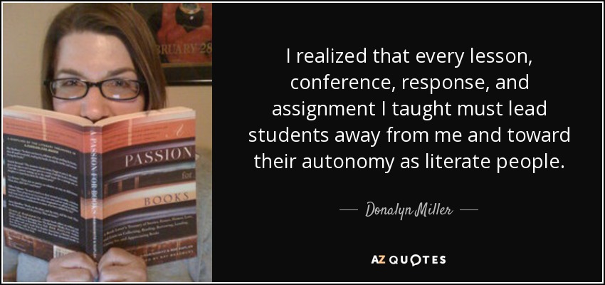 I realized that every lesson, conference, response, and assignment I taught must lead students away from me and toward their autonomy as literate people. - Donalyn Miller