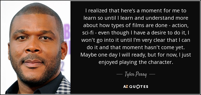 I realized that here's a moment for me to learn so until I learn and understand more about how types of films are done - action, sci-fi - even though I have a desire to do it, I won't go into it until I'm very clear that I can do it and that moment hasn't come yet. Maybe one day I will ready, but for now, I just enjoyed playing the character. - Tyler Perry