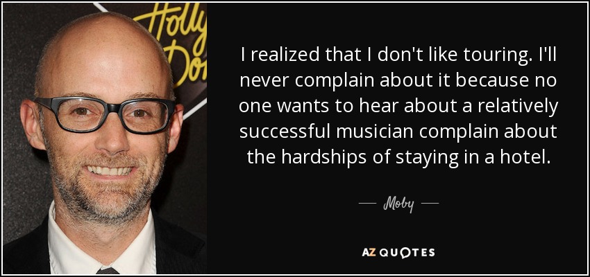 I realized that I don't like touring. I'll never complain about it because no one wants to hear about a relatively successful musician complain about the hardships of staying in a hotel. - Moby