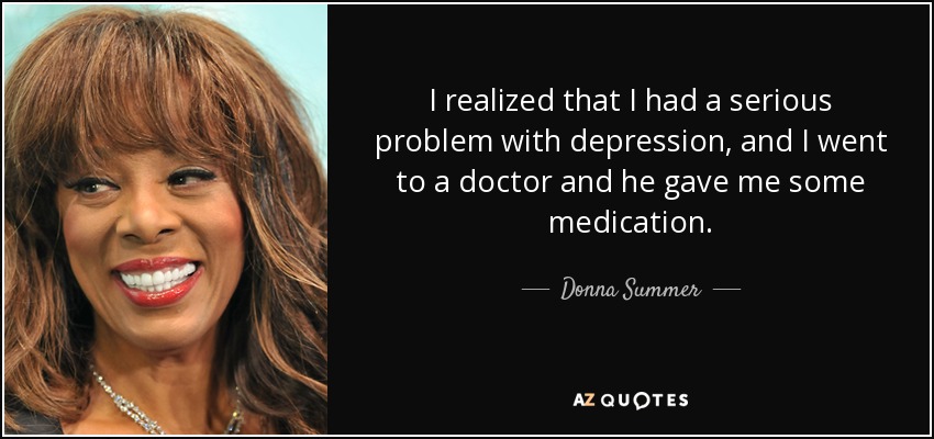 I realized that I had a serious problem with depression, and I went to a doctor and he gave me some medication. - Donna Summer