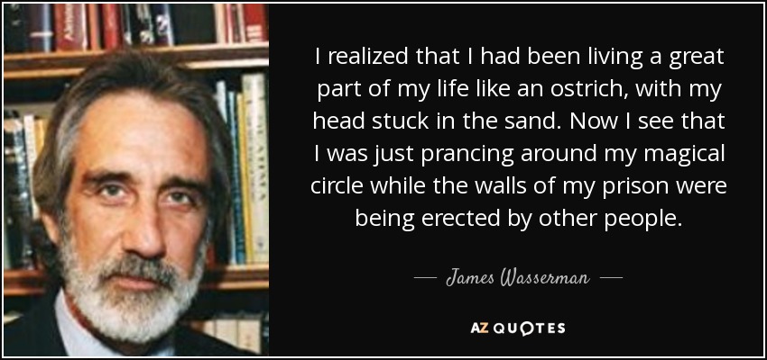 I realized that I had been living a great part of my life like an ostrich, with my head stuck in the sand. Now I see that I was just prancing around my magical circle while the walls of my prison were being erected by other people. - James Wasserman