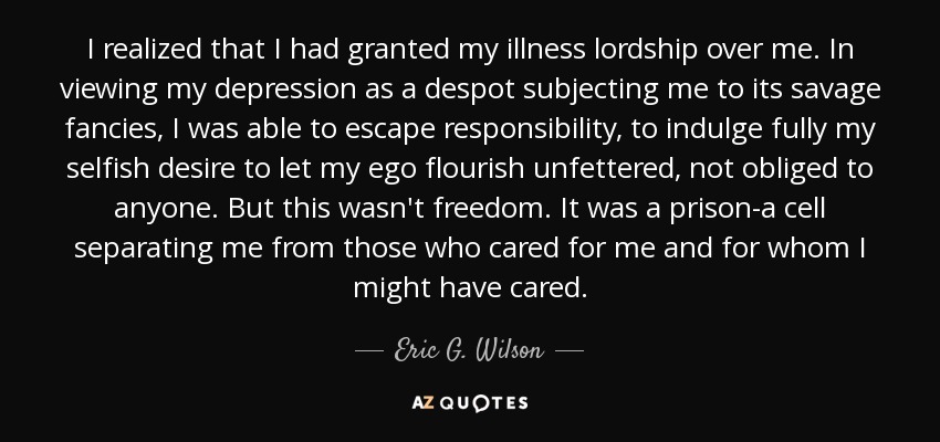 I realized that I had granted my illness lordship over me. In viewing my depression as a despot subjecting me to its savage fancies, I was able to escape responsibility, to indulge fully my selfish desire to let my ego flourish unfettered, not obliged to anyone. But this wasn't freedom. It was a prison-a cell separating me from those who cared for me and for whom I might have cared. - Eric G. Wilson