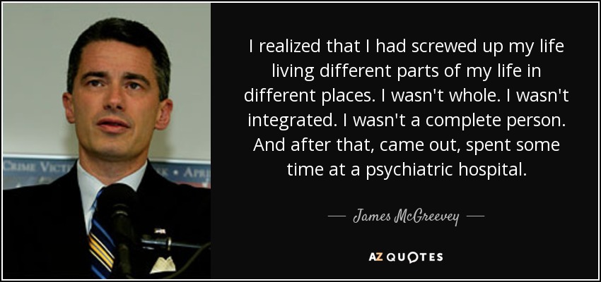 I realized that I had screwed up my life living different parts of my life in different places. I wasn't whole. I wasn't integrated. I wasn't a complete person. And after that, came out, spent some time at a psychiatric hospital. - James McGreevey