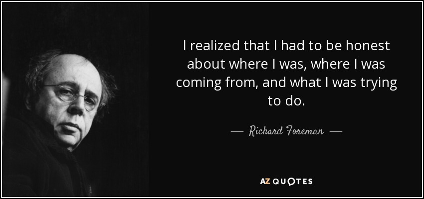 I realized that I had to be honest about where I was, where I was coming from, and what I was trying to do. - Richard Foreman