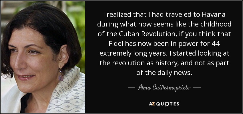 I realized that I had traveled to Havana during what now seems like the childhood of the Cuban Revolution, if you think that Fidel has now been in power for 44 extremely long years. I started looking at the revolution as history, and not as part of the daily news. - Alma Guillermoprieto
