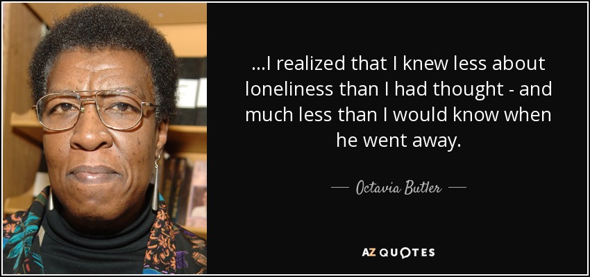 ...I realized that I knew less about loneliness than I had thought - and much less than I would know when he went away. - Octavia Butler