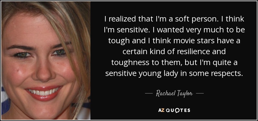 I realized that I'm a soft person. I think I'm sensitive. I wanted very much to be tough and I think movie stars have a certain kind of resilience and toughness to them, but I'm quite a sensitive young lady in some respects. - Rachael Taylor