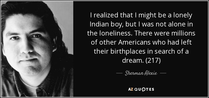 I realized that I might be a lonely Indian boy, but I was not alone in the loneliness. There were millions of other Americans who had left their birthplaces in search of a dream. (217) - Sherman Alexie