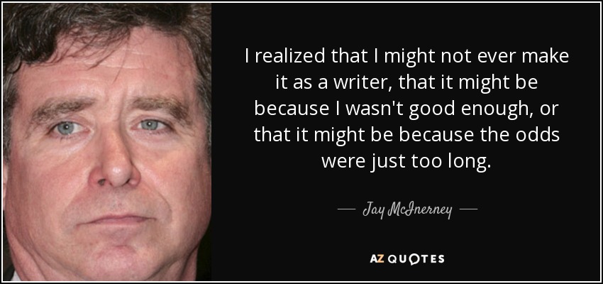 I realized that I might not ever make it as a writer, that it might be because I wasn't good enough, or that it might be because the odds were just too long. - Jay McInerney