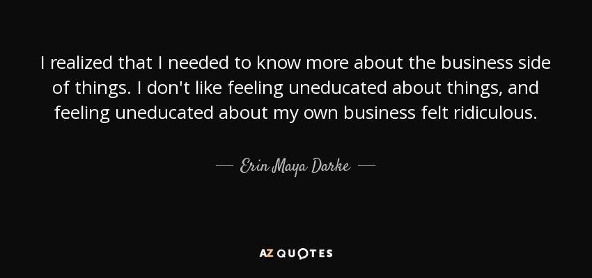 I realized that I needed to know more about the business side of things. I don't like feeling uneducated about things, and feeling uneducated about my own business felt ridiculous. - Erin Maya Darke