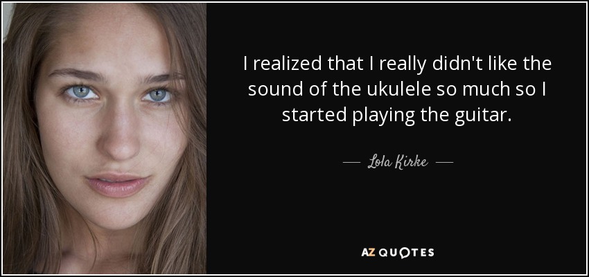 I realized that I really didn't like the sound of the ukulele so much so I started playing the guitar. - Lola Kirke