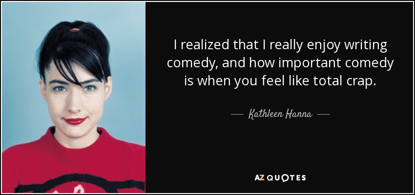 I realized that I really enjoy writing comedy, and how important comedy is when you feel like total crap. - Kathleen Hanna