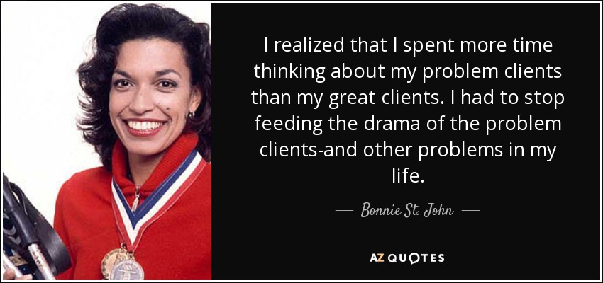 I realized that I spent more time thinking about my problem clients than my great clients. I had to stop feeding the drama of the problem clients-and other problems in my life. - Bonnie St. John