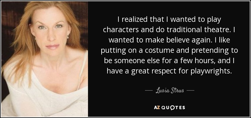 I realized that I wanted to play characters and do traditional theatre. I wanted to make believe again. I like putting on a costume and pretending to be someone else for a few hours, and I have a great respect for playwrights. - Lusia Strus