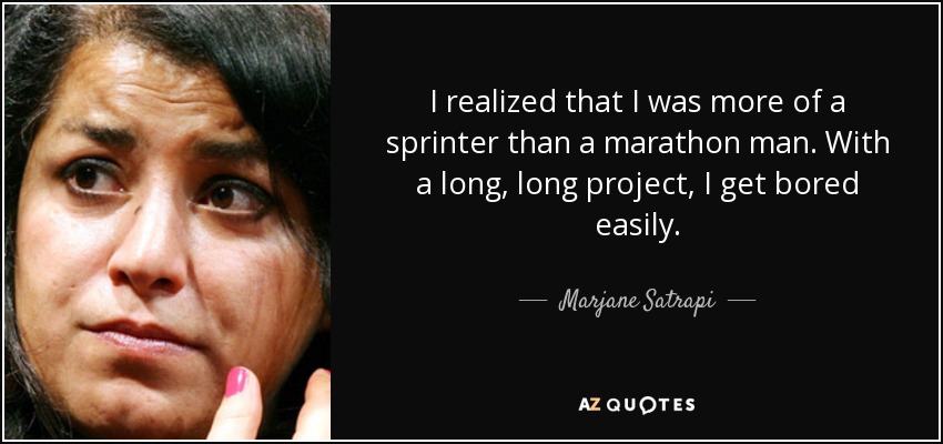 I realized that I was more of a sprinter than a marathon man. With a long, long project, I get bored easily. - Marjane Satrapi