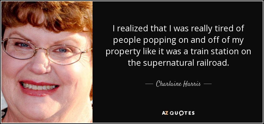 I realized that I was really tired of people popping on and off of my property like it was a train station on the supernatural railroad. - Charlaine Harris