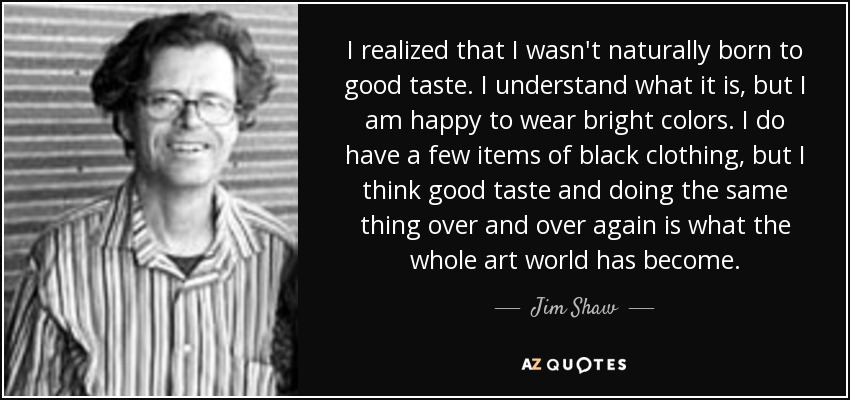 I realized that I wasn't naturally born to good taste. I understand what it is, but I am happy to wear bright colors. I do have a few items of black clothing, but I think good taste and doing the same thing over and over again is what the whole art world has become. - Jim Shaw