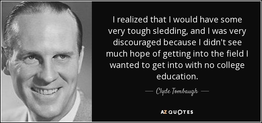 I realized that I would have some very tough sledding, and I was very discouraged because I didn't see much hope of getting into the field I wanted to get into with no college education. - Clyde Tombaugh