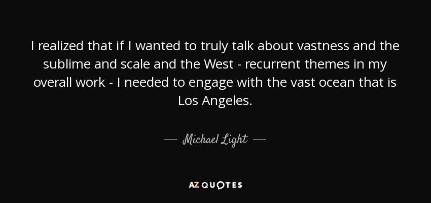 I realized that if I wanted to truly talk about vastness and the sublime and scale and the West - recurrent themes in my overall work - I needed to engage with the vast ocean that is Los Angeles. - Michael Light