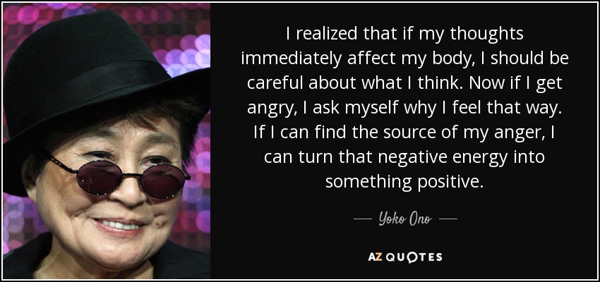 I realized that if my thoughts immediately affect my body, I should be careful about what I think. Now if I get angry, I ask myself why I feel that way. If I can find the source of my anger, I can turn that negative energy into something positive. - Yoko Ono