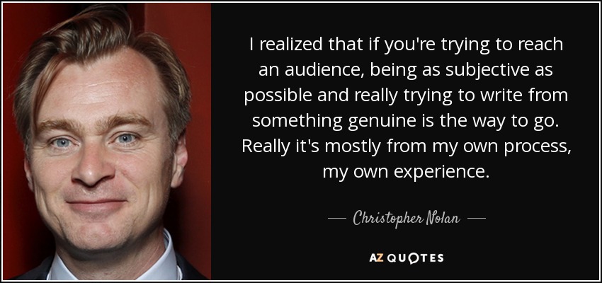 I realized that if you're trying to reach an audience, being as subjective as possible and really trying to write from something genuine is the way to go. Really it's mostly from my own process, my own experience. - Christopher Nolan