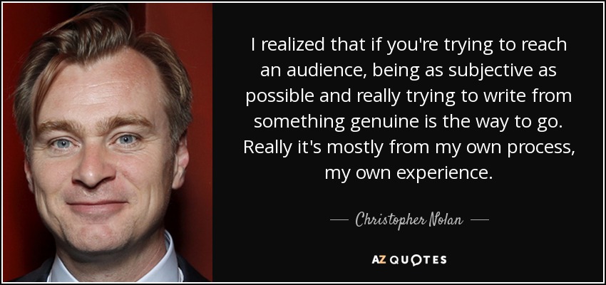 I realized that if you're trying to reach an audience, being as subjective as possible and really trying to write from something genuine is the way to go. Really it's mostly from my own process, my own experience. - Christopher Nolan